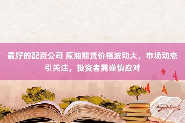 最好的配资公司 原油期货价格波动大，市场动态引关注，投资者需谨慎应对