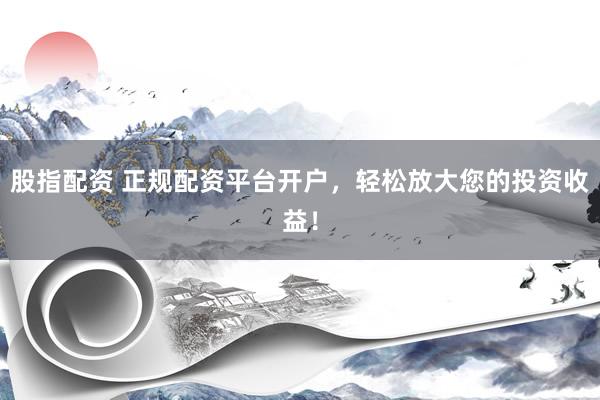 股指配资 正规配资平台开户，轻松放大您的投资收益！