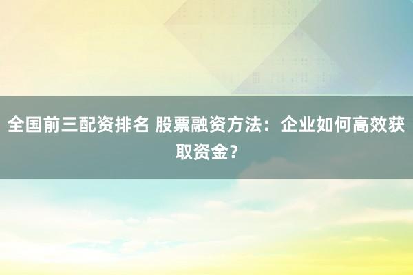 全国前三配资排名 股票融资方法：企业如何高效获取资金？