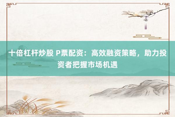 十倍杠杆炒股 P票配资：高效融资策略，助力投资者把握市场机遇