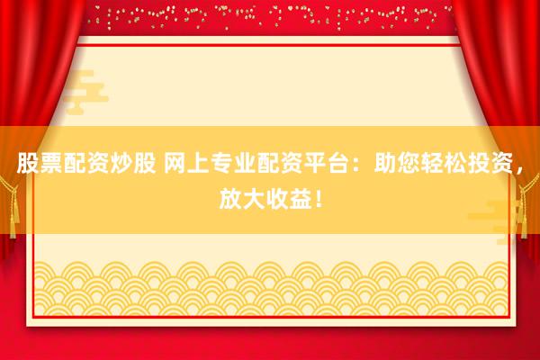 股票配资炒股 网上专业配资平台：助您轻松投资，放大收益！