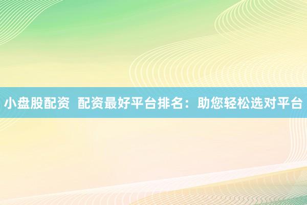 小盘股配资  配资最好平台排名：助您轻松选对平台