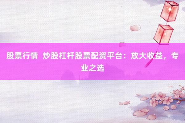 股票行情  炒股杠杆股票配资平台：放大收益，专业之选