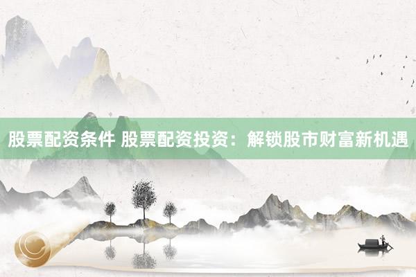 股票配资条件 股票配资投资：解锁股市财富新机遇