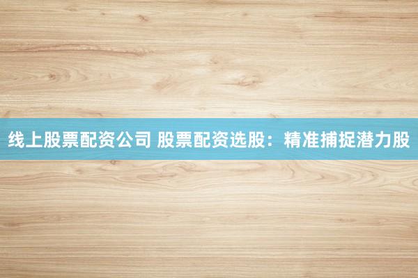 线上股票配资公司 股票配资选股：精准捕捉潜力股