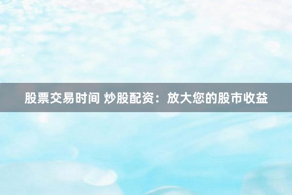 股票交易时间 炒股配资：放大您的股市收益
