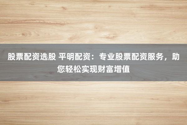 股票配资选股 平明配资：专业股票配资服务，助您轻松实现财富增值