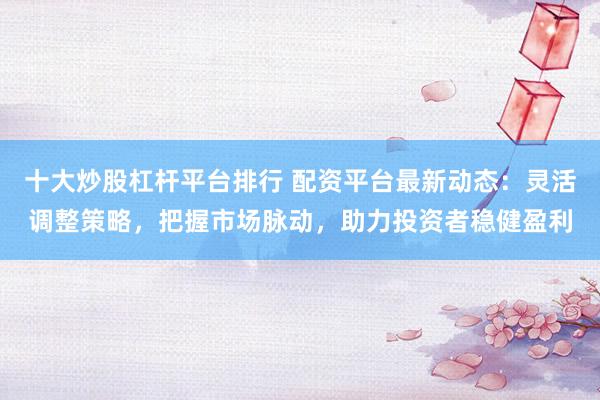 十大炒股杠杆平台排行 配资平台最新动态：灵活调整策略，把握市场脉动，助力投资者稳健盈利