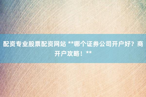 配资专业股票配资网站 **哪个证券公司开户好？商开户攻略！**