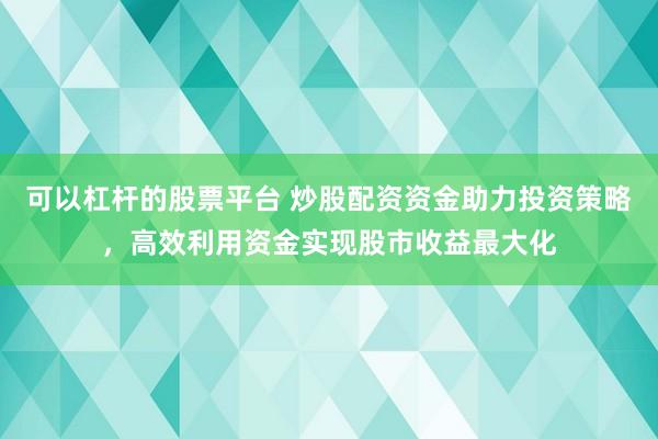 可以杠杆的股票平台 炒股配资资金助力投资策略，高效利用资金实现股市收益最大化