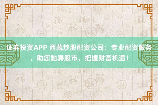 证券投资APP 西藏炒股配资公司：专业配资服务，助您驰骋股市，把握财富机遇！