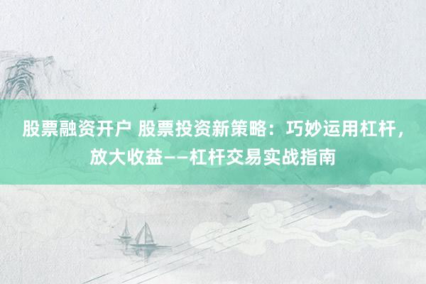 股票融资开户 股票投资新策略：巧妙运用杠杆，放大收益——杠杆交易实战指南