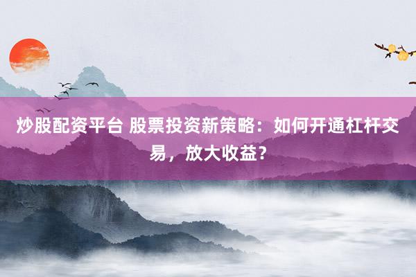 炒股配资平台 股票投资新策略：如何开通杠杆交易，放大收益？