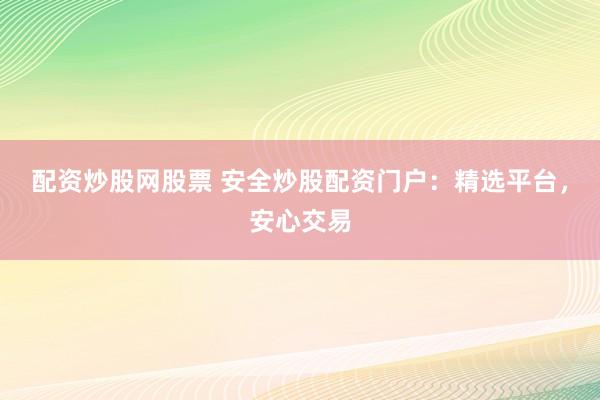 配资炒股网股票 安全炒股配资门户：精选平台，安心交易