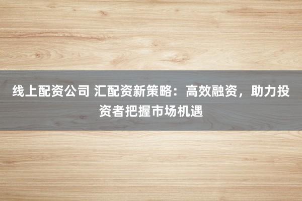 线上配资公司 汇配资新策略：高效融资，助力投资者把握市场机遇