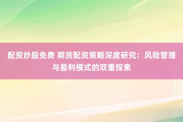 配资炒股免费 期货配资策略深度研究：风险管理与盈利模式的双重探索