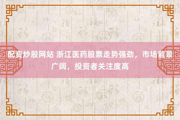 配资炒股网站 浙江医药股票走势强劲，市场前景广阔，投资者关注度高