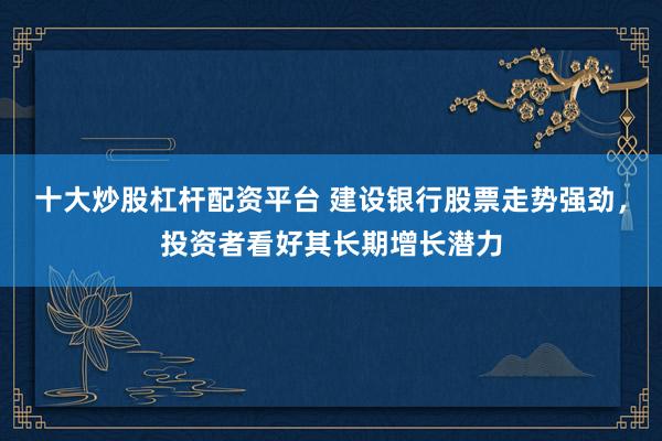 十大炒股杠杆配资平台 建设银行股票走势强劲，投资者看好其长期增长潜力