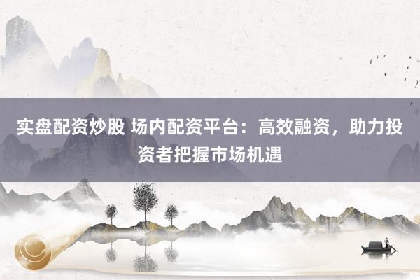 实盘配资炒股 场内配资平台：高效融资，助力投资者把握市场机遇
