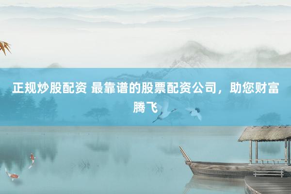 正规炒股配资 最靠谱的股票配资公司，助您财富腾飞
