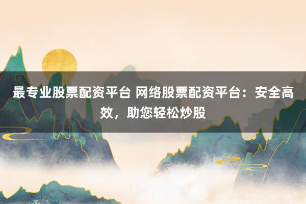 最专业股票配资平台 网络股票配资平台：安全高效，助您轻松炒股
