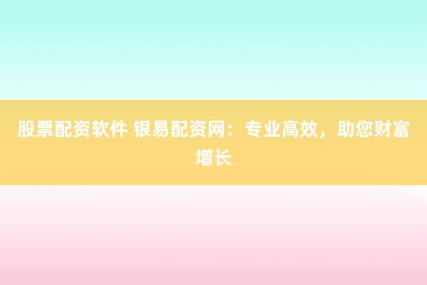 股票配资软件 银易配资网：专业高效，助您财富增长