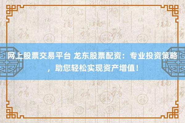 网上股票交易平台 龙东股票配资：专业投资策略，助您轻松实现资产增值！