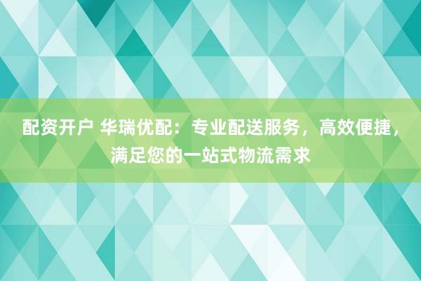 配资开户 华瑞优配：专业配送服务，高效便捷，满足您的一站式物流需求
