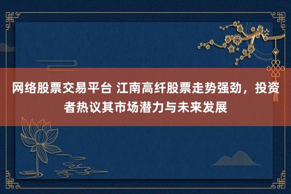网络股票交易平台 江南高纤股票走势强劲，投资者热议其市场潜力与未来发展