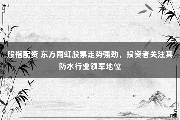 股指配资 东方雨虹股票走势强劲，投资者关注其防水行业领军地位