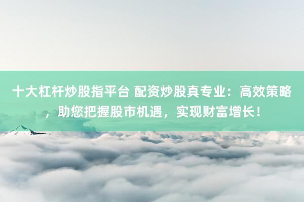 十大杠杆炒股指平台 配资炒股真专业：高效策略，助您把握股市机遇，实现财富增长！