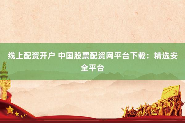 线上配资开户 中国股票配资网平台下载：精选安全平台