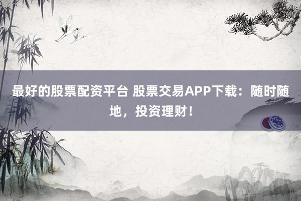 最好的股票配资平台 股票交易APP下载：随时随地，投资理财！