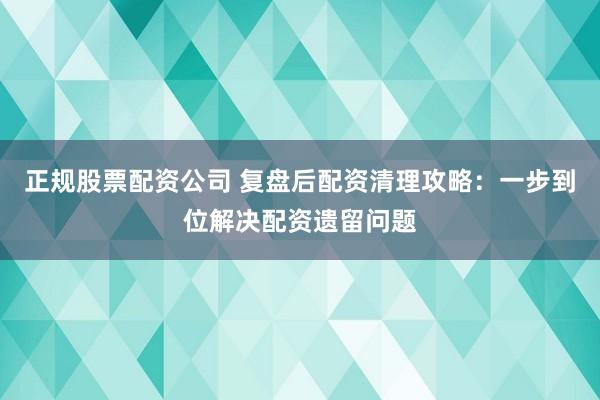 正规股票配资公司 复盘后配资清理攻略：一步到位解决配资遗留问题