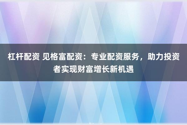 杠杆配资 见格富配资：专业配资服务，助力投资者实现财富增长新机遇