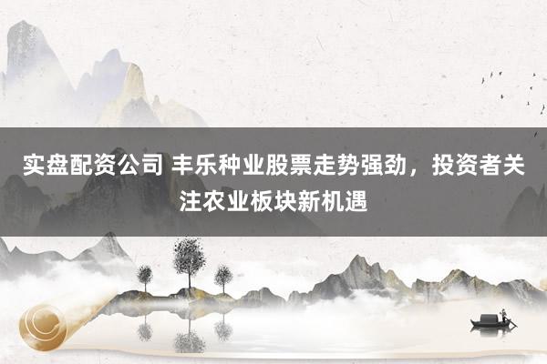 实盘配资公司 丰乐种业股票走势强劲，投资者关注农业板块新机遇