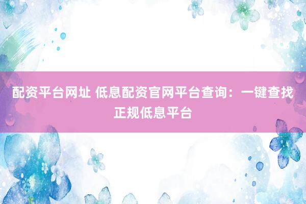 配资平台网址 低息配资官网平台查询：一键查找正规低息平台