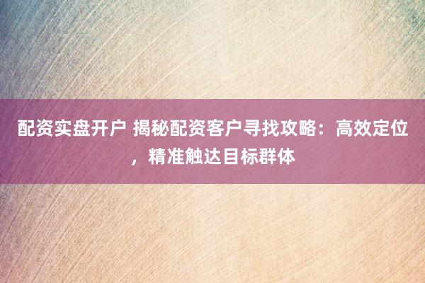 配资实盘开户 揭秘配资客户寻找攻略：高效定位，精准触达目标群体