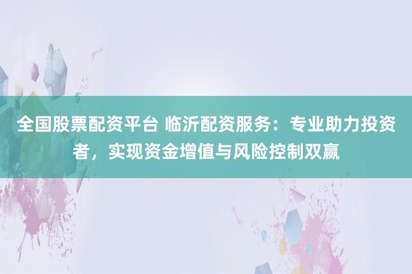 全国股票配资平台 临沂配资服务：专业助力投资者，实现资金增值与风险控制双赢