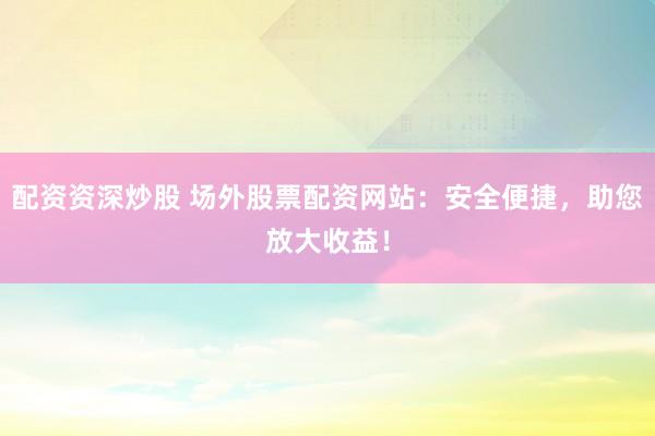 配资资深炒股 场外股票配资网站：安全便捷，助您放大收益！