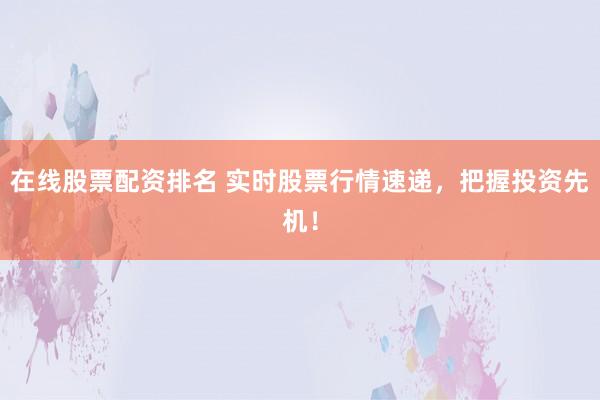 在线股票配资排名 实时股票行情速递，把握投资先机！
