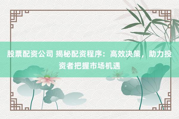 股票配资公司 揭秘配资程序：高效决策，助力投资者把握市场机遇