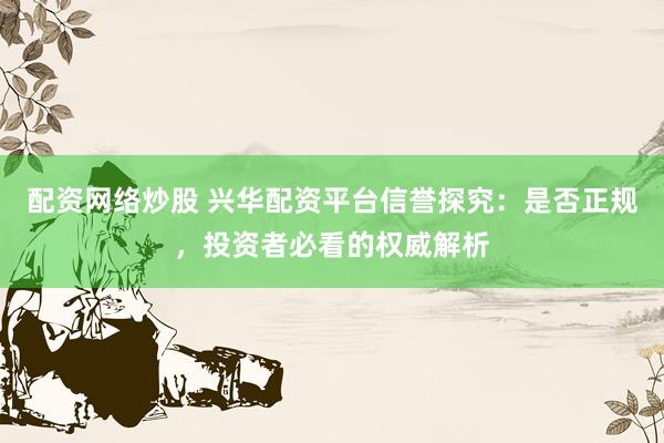 配资网络炒股 兴华配资平台信誉探究：是否正规，投资者必看的权威解析